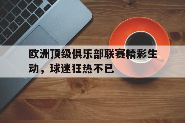 九州娱乐官方入口-欧洲顶级俱乐部联赛精彩生动，球迷狂热不已的简单介绍