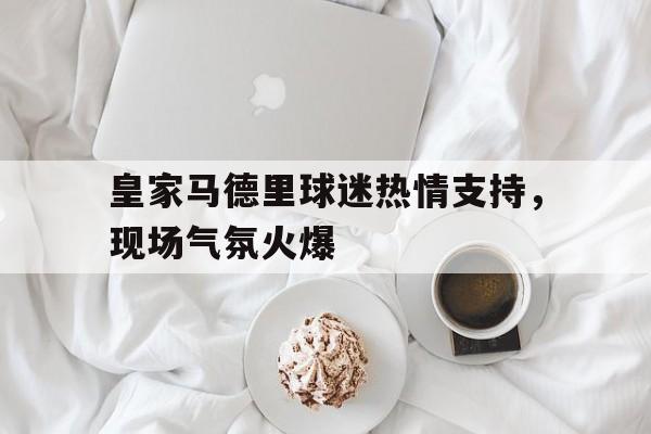 皇家马德里球迷热情支持,现场气氛火爆的简单介绍 皇家马德里球迷热情支持,现场气氛火爆的简单介绍