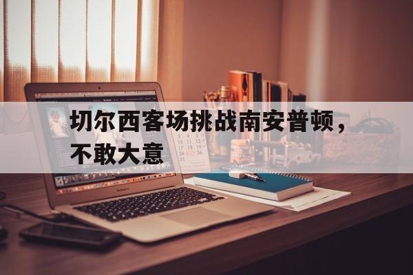 九州真人-切尔西客场挑战南安普顿,不敢大意了吗